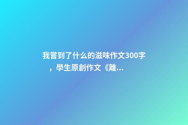 我嘗到了什么的滋味作文300字，學生原創作文《離家的味道》